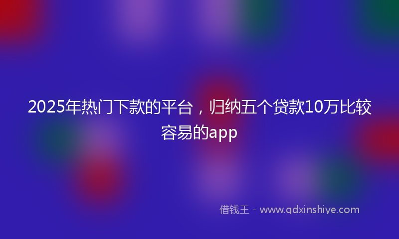 2025年热门下款的平台，归纳五个贷款10万比较容易的app