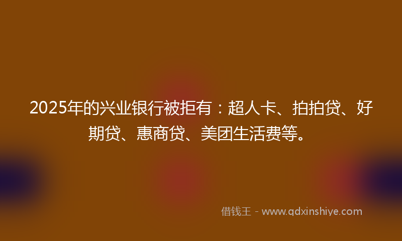 2025年的兴业银行被拒有：超人卡、拍拍贷、好期贷、惠商贷、美团生活费等。