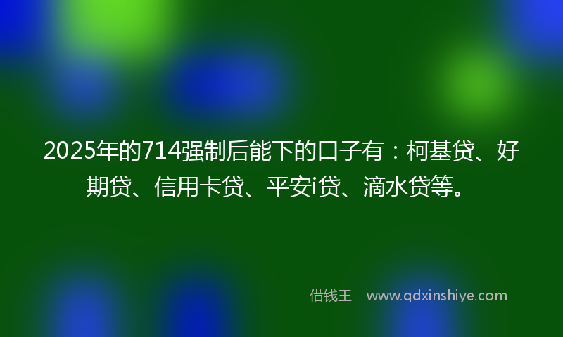 2025年的714强制后能下的口子有：柯基贷、好期贷、信用卡贷、平安i贷、滴水贷等。
