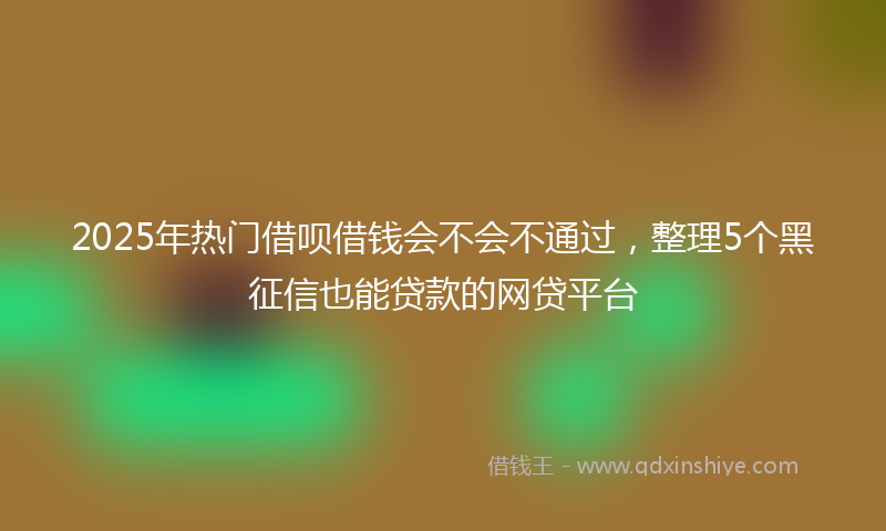 2025年热门借呗借钱会不会不通过，整理5个黑征信也能贷款的网贷平台