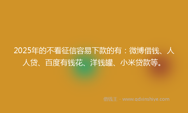 2025年的不看征信容易下款的有：微博借钱、人人贷、百度有钱花、洋钱罐、小米贷款等。