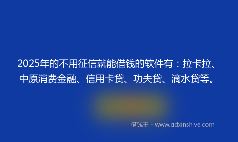 2025年的不用征信就能借钱的软件有：拉卡拉、中原消费金融、信用卡贷、功夫贷、滴水贷等。