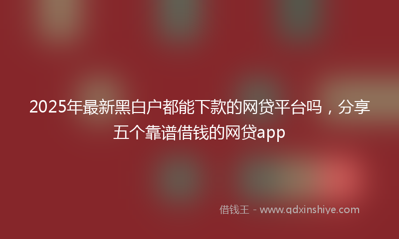 2025年最新黑白户都能下款的网贷平台吗，分享五个靠谱借钱的网贷app