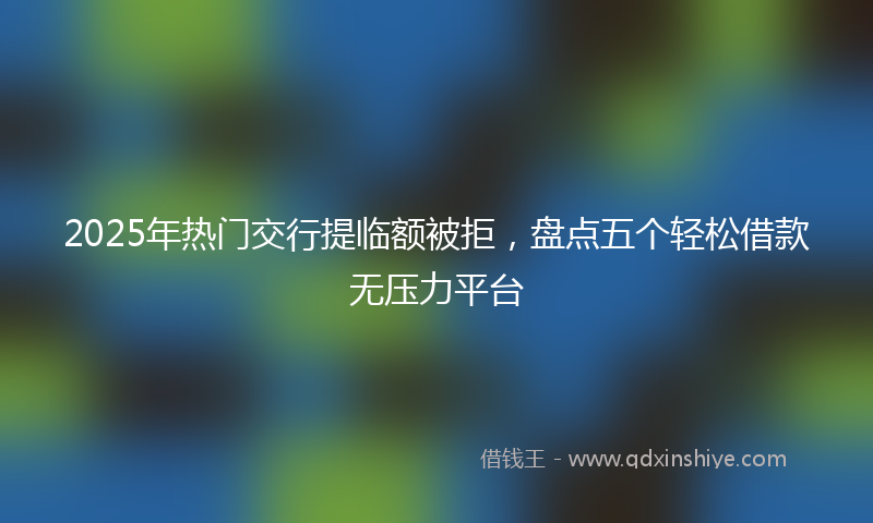 2025年热门交行提临额被拒，盘点五个轻松借款无压力平台