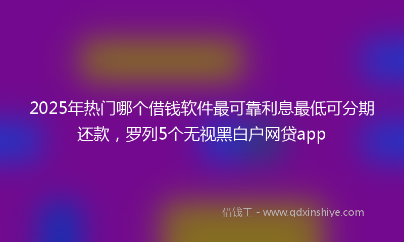 2025年热门哪个借钱软件最可靠利息最低可分期还款，罗列5个无视黑白户网贷app