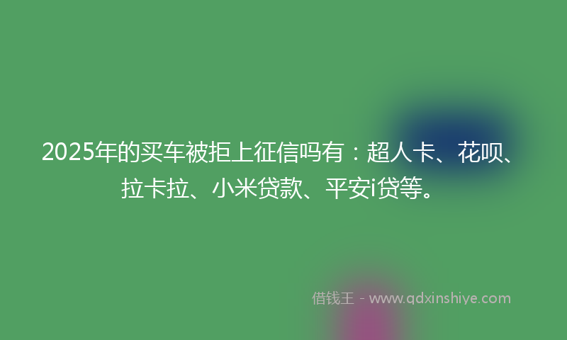 2025年的买车被拒上征信吗有：超人卡、花呗、拉卡拉、小米贷款、平安i贷等。