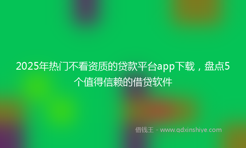 2025年热门不看资质的贷款平台app下载，盘点5个值得信赖的借贷软件