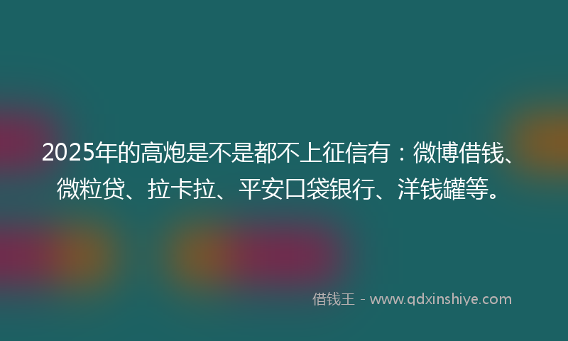 2025年的高炮是不是都不上征信有：微博借钱、微粒贷、拉卡拉、平安口袋银行、洋钱罐等。