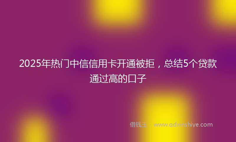 2025年热门中信信用卡开通被拒，总结5个贷款通过高的口子