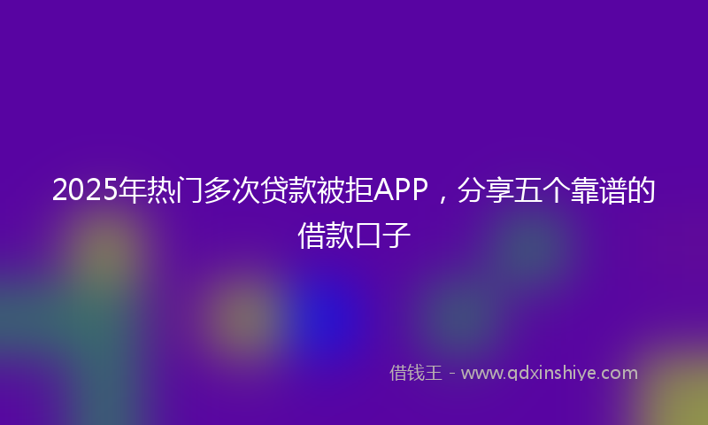 2025年热门多次贷款被拒APP，分享五个靠谱的借款口子