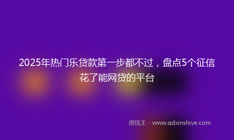 2025年热门乐贷款第一步都不过，盘点5个征信花了能网贷的平台
