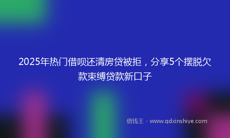 2025年热门借呗还清房贷被拒，分享5个摆脱欠款束缚贷款新口子
