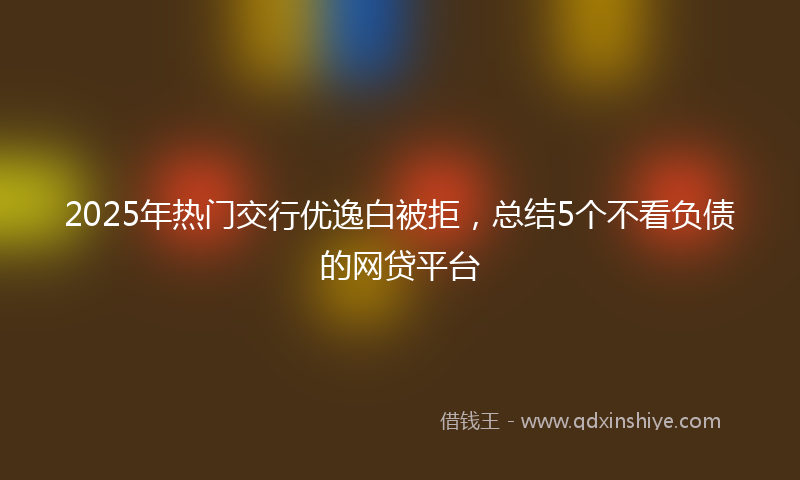 2025年热门交行优逸白被拒，总结5个不看负债的网贷平台