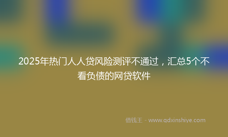 2025年热门人人贷风险测评不通过，汇总5个不看负债的网贷软件