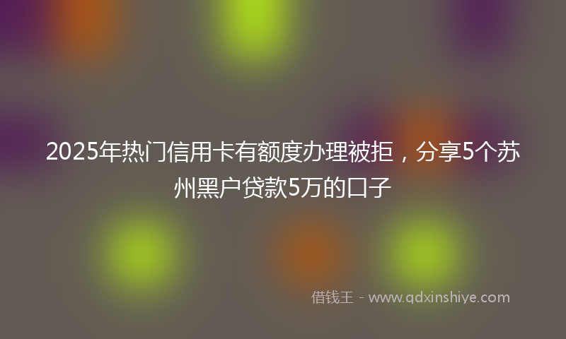 2025年热门信用卡有额度办理被拒，分享5个苏州黑户贷款5万的口子