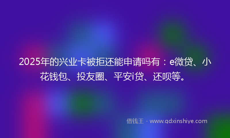 2025年的兴业卡被拒还能申请吗有：e微贷、小花钱包、投友圈、平安i贷、还呗等。