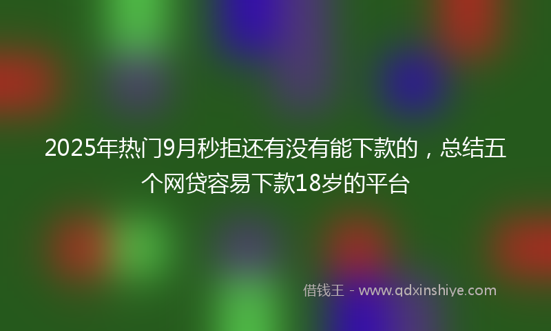 2025年热门9月秒拒还有没有能下款的，总结五个网贷容易下款18岁的平台