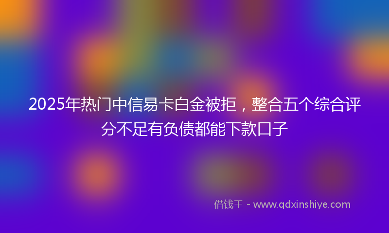 2025年热门中信易卡白金被拒，整合五个综合评分不足有负债都能下款口子
