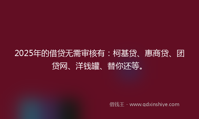 2025年的借贷无需审核有：柯基贷、惠商贷、团贷网、洋钱罐、替你还等。