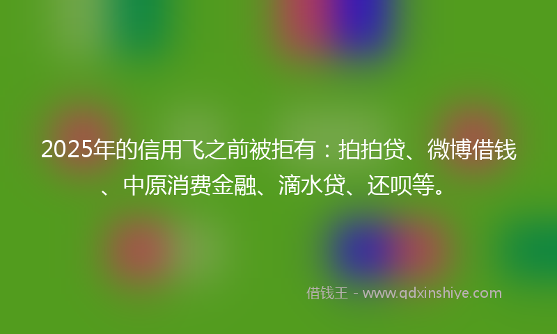 2025年的信用飞之前被拒有：拍拍贷、微博借钱、中原消费金融、滴水贷、还呗等。
