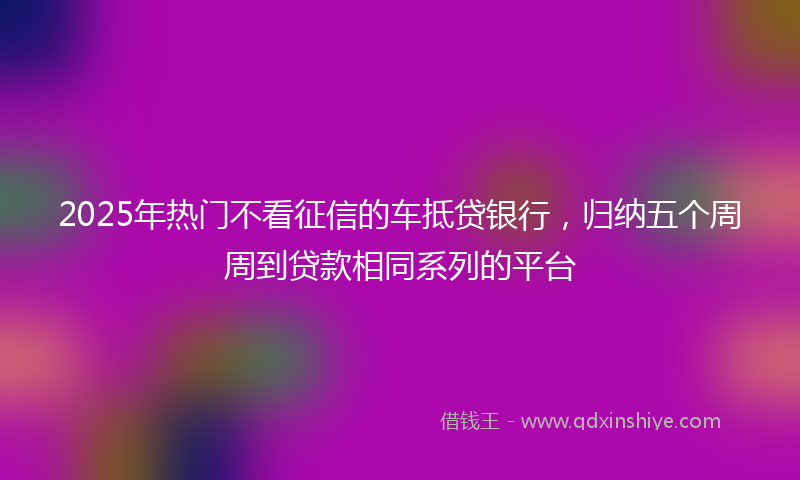 2025年热门不看征信的车抵贷银行，归纳五个周周到贷款相同系列的平台