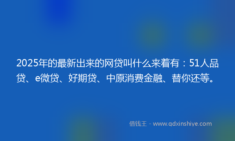 2025年的最新出来的网贷叫什么来着有：51人品贷、e微贷、好期贷、中原消费金融、替你还等。
