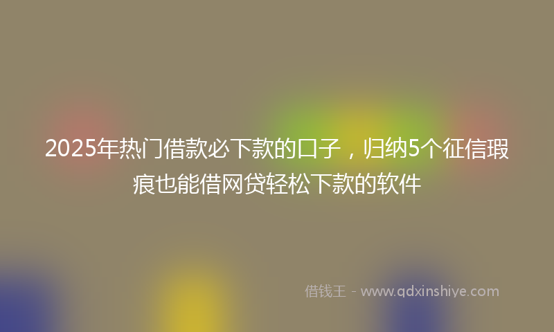 2025年热门借款必下款的口子，归纳5个征信瑕疵也能借网贷轻松下款的软件