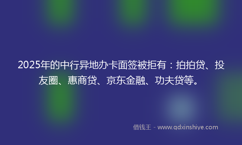 2025年的中行异地办卡面签被拒有：拍拍贷、投友圈、惠商贷、京东金融、功夫贷等。