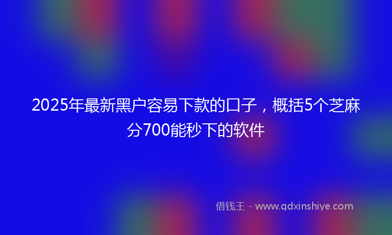 2025年最新黑户容易下款的口子，概括5个芝麻分700能秒下的软件