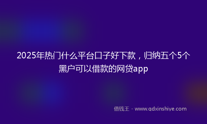 2025年热门什么平台口子好下款，归纳五个5个黑户可以借款的网贷app