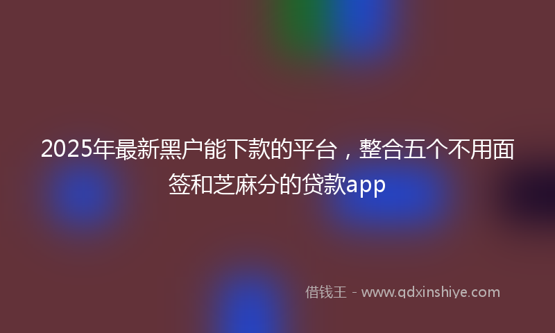 2025年最新黑户能下款的平台，整合五个不用面签和芝麻分的贷款app