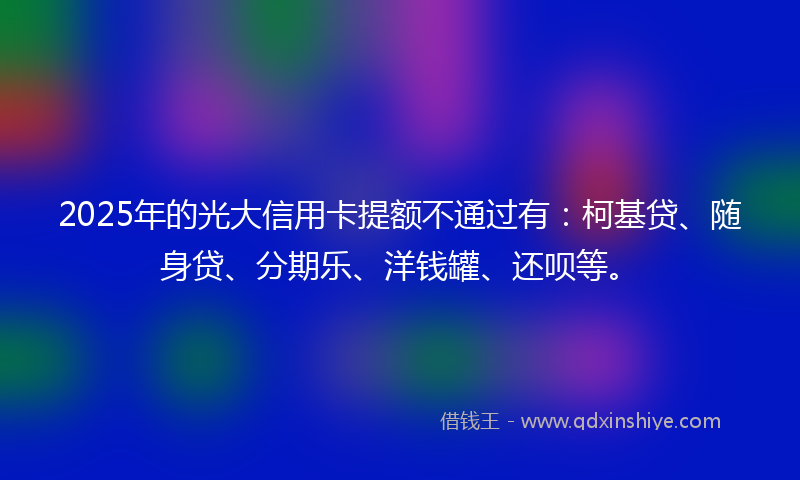 2025年的光大信用卡提额不通过有：柯基贷、随身贷、分期乐、洋钱罐、还呗等。