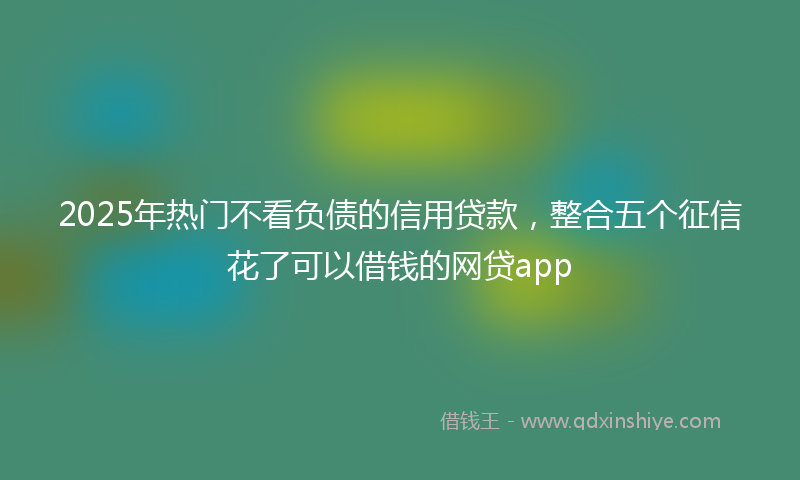 2025年热门不看负债的信用贷款，整合五个征信花了可以借钱的网贷app