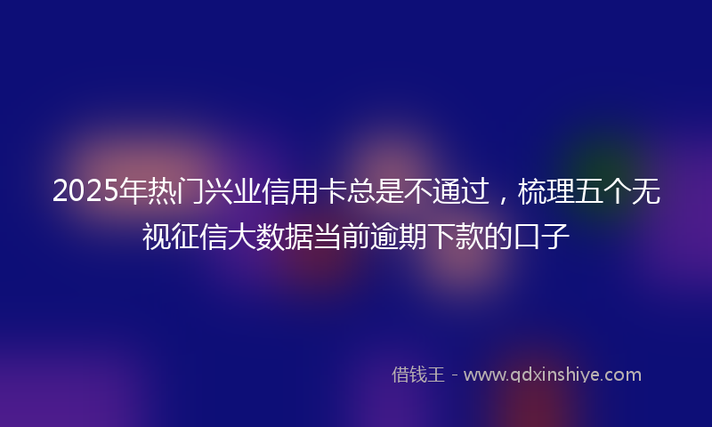 2025年热门兴业信用卡总是不通过，梳理五个无视征信大数据当前逾期下款的口子