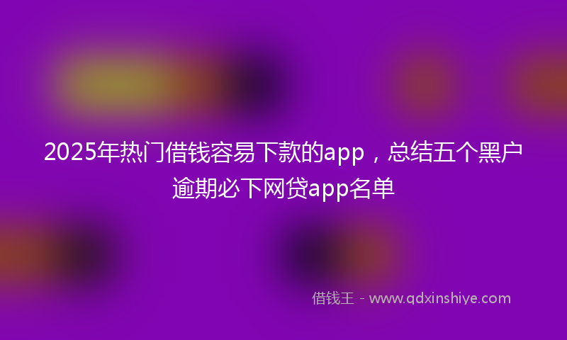 2025年热门借钱容易下款的app，总结五个黑户逾期必下网贷app名单
