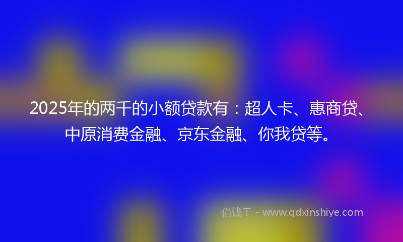 2025年的两千的小额贷款有：超人卡、惠商贷、中原消费金融、京东金融、你我贷等。