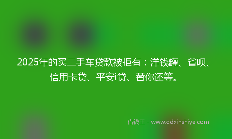 2025年的买二手车贷款被拒有：洋钱罐、省呗、信用卡贷、平安i贷、替你还等。