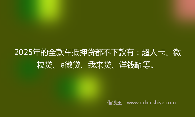 2025年的全款车抵押贷都不下款有：超人卡、微粒贷、e微贷、我来贷、洋钱罐等。