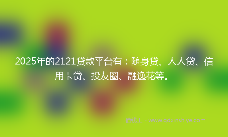 2025年的2121贷款平台有：随身贷、人人贷、信用卡贷、投友圈、融逸花等。