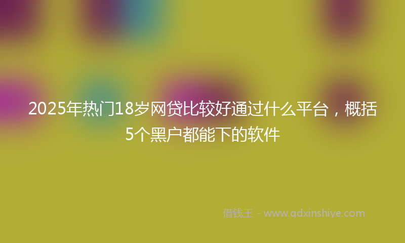 2025年热门18岁网贷比较好通过什么平台，概括5个黑户都能下的软件