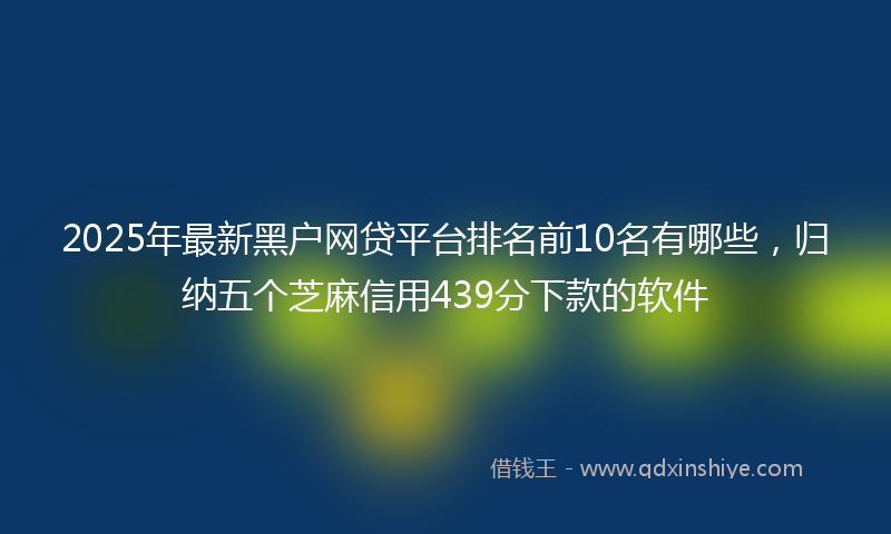 2025年最新黑户网贷平台排名前10名有哪些，归纳五个芝麻信用439分下款的软件