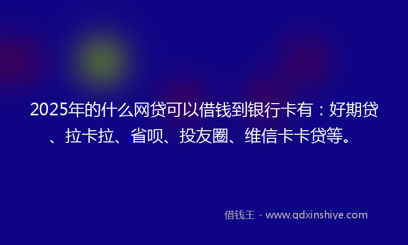 2025年的什么网贷可以借钱到银行卡有：好期贷、拉卡拉、省呗、投友圈、维信卡卡贷等。
