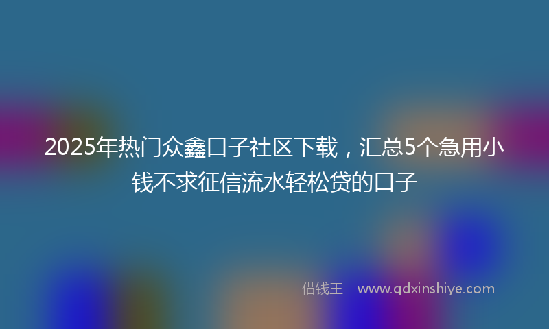 2025年热门众鑫口子社区下载，汇总5个急用小钱不求征信流水轻松贷的口子