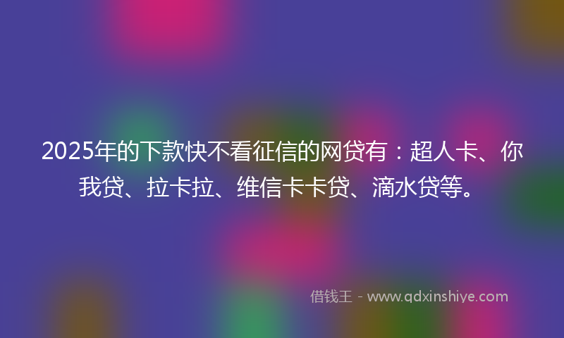 2025年的下款快不看征信的网贷有：超人卡、你我贷、拉卡拉、维信卡卡贷、滴水贷等。