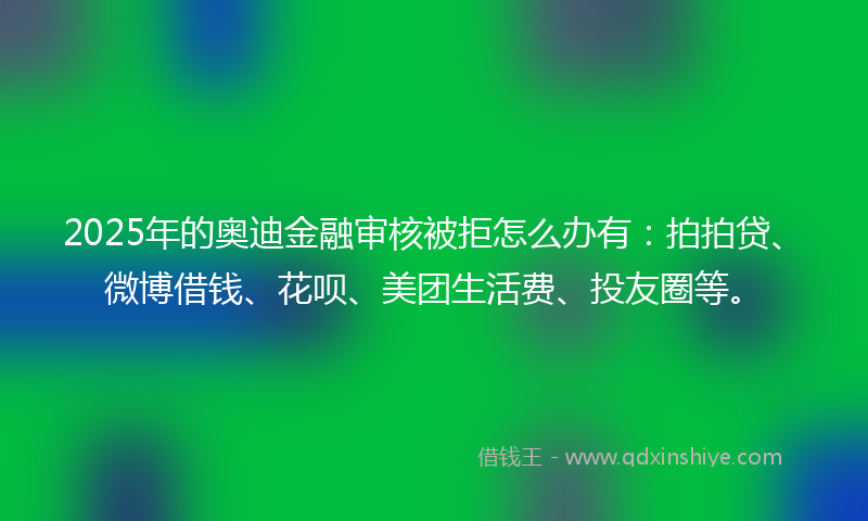 2025年的奥迪金融审核被拒怎么办有：拍拍贷、微博借钱、花呗、美团生活费、投友圈等。