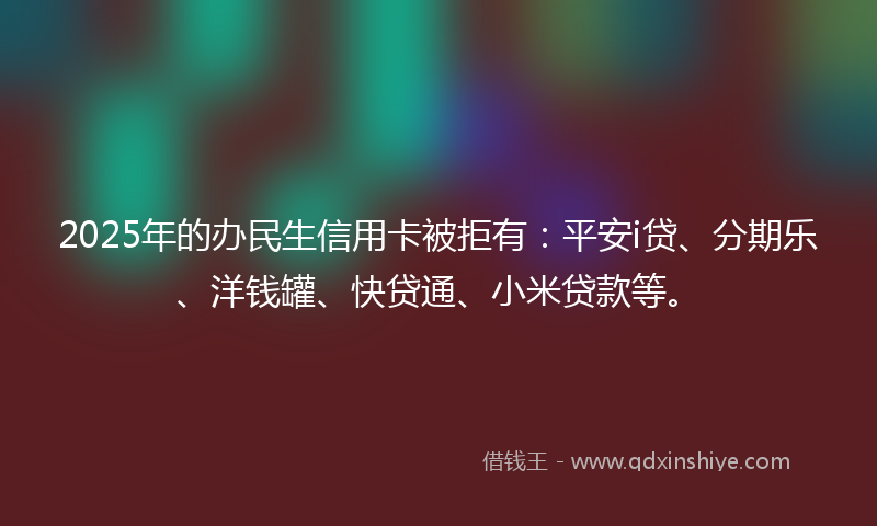 2025年的办民生信用卡被拒有：平安i贷、分期乐、洋钱罐、快贷通、小米贷款等。