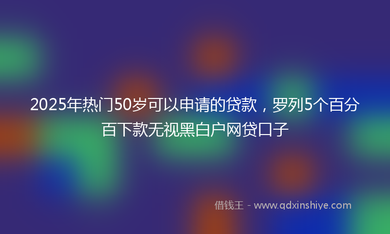 2025年热门50岁可以申请的贷款，罗列5个百分百下款无视黑白户网贷口子