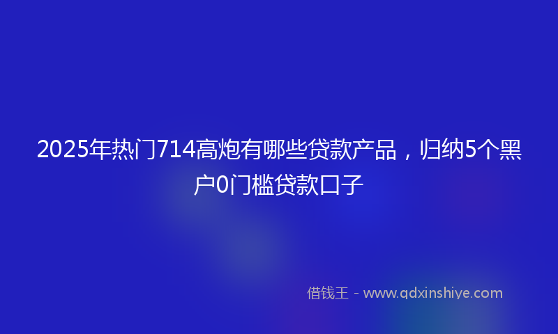 2025年热门714高炮有哪些贷款产品，归纳5个黑户0门槛贷款口子