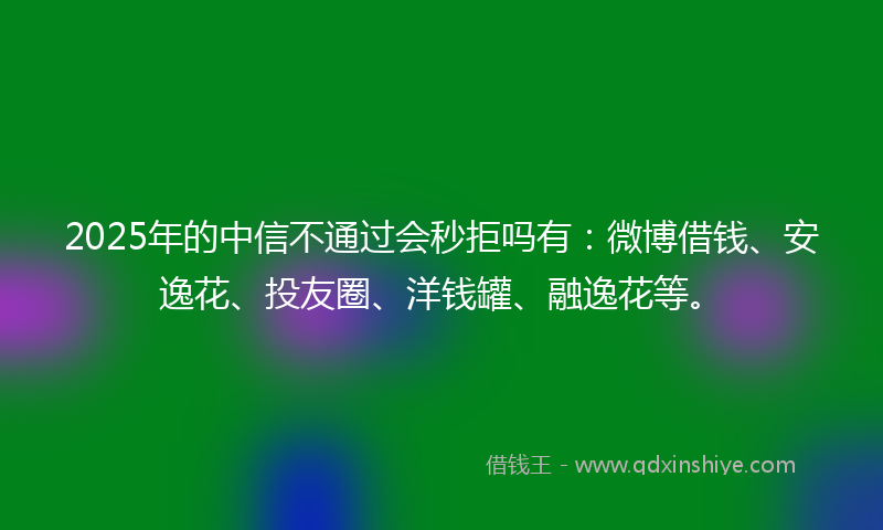 2025年的中信不通过会秒拒吗有：微博借钱、安逸花、投友圈、洋钱罐、融逸花等。