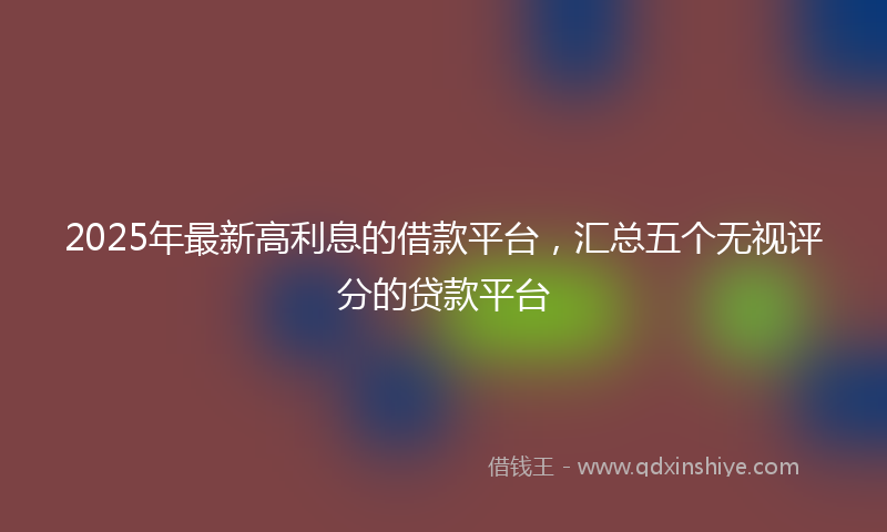 2025年最新高利息的借款平台，汇总五个无视评分的贷款平台
